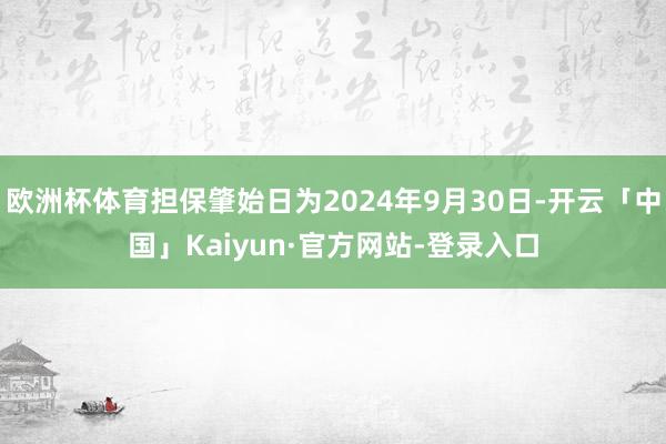 欧洲杯体育担保肇始日为2024年9月30日-开云「中国」Kaiyun·官方网站-登录入口