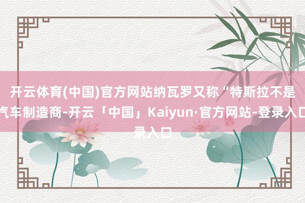 开云体育(中国)官方网站纳瓦罗又称　　“特斯拉不是汽车制造商-开云「中国」Kaiyun·官方网站-登录入口