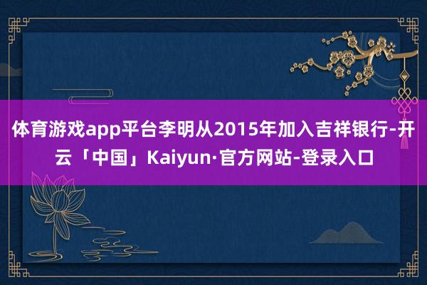 体育游戏app平台李明从2015年加入吉祥银行-开云「中国」Kaiyun·官方网站-登录入口