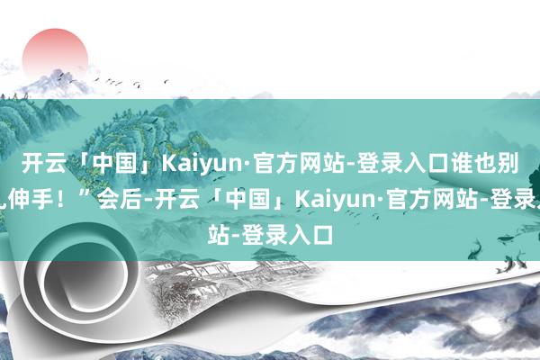 开云「中国」Kaiyun·官方网站-登录入口谁也别想乱伸手！”会后-开云「中国」Kaiyun·官方网站-登录入口