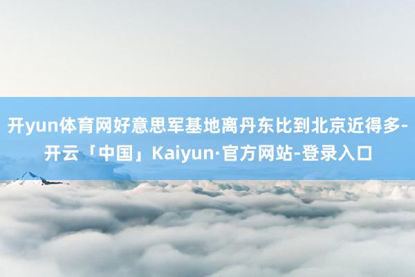 开yun体育网好意思军基地离丹东比到北京近得多-开云「中国」Kaiyun·官方网站-登录入口