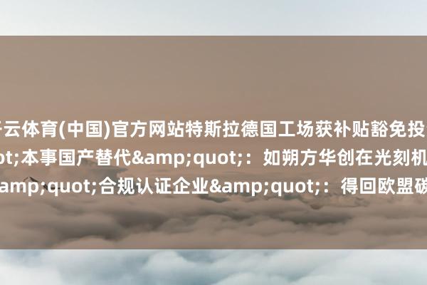 开云体育(中国)官方网站特斯拉德国工场获补贴豁免投资启示：跟踪&quot;本事国产替代&quot;：如朔方华创在光刻机限制的打破矜恤&quot;合规认证企业&quot;：得回欧盟碳行踪认证的企业-开云「中国」Kaiyun·官方网站-登录入口