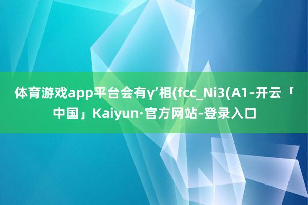 体育游戏app平台会有γ’相(fcc_Ni3(A1-开云「中国」Kaiyun·官方网站-登录入口