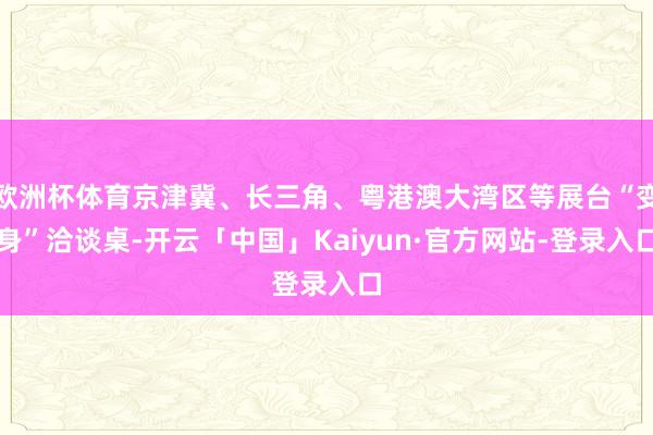 欧洲杯体育京津冀、长三角、粤港澳大湾区等展台“变身”洽谈桌-开云「中国」Kaiyun·官方网站-登录入口
