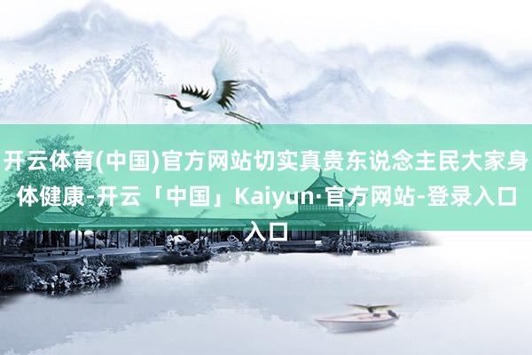开云体育(中国)官方网站切实真贵东说念主民大家身体健康-开云「中国」Kaiyun·官方网站-登录入口