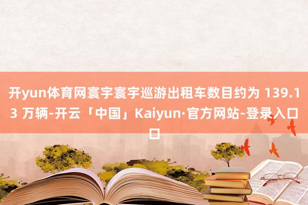 开yun体育网寰宇寰宇巡游出租车数目约为 139.13 万辆-开云「中国」Kaiyun·官方网站-登录入口