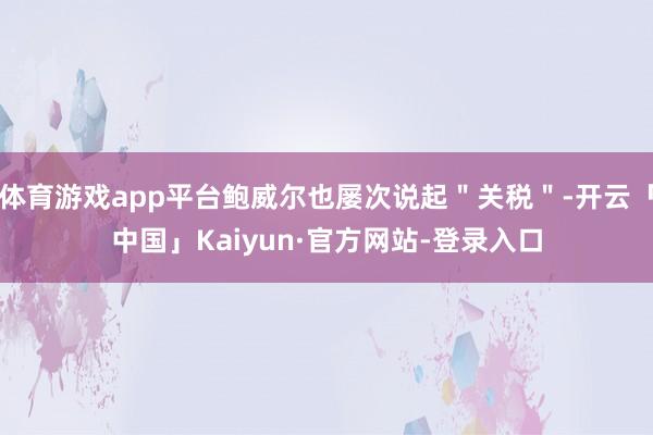 体育游戏app平台鲍威尔也屡次说起＂关税＂-开云「中国」Kaiyun·官方网站-登录入口