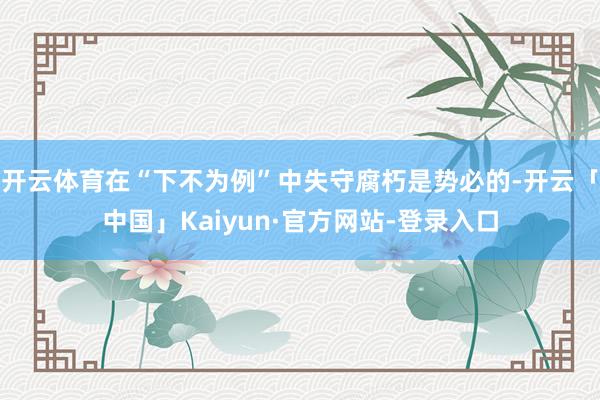 开云体育在“下不为例”中失守腐朽是势必的-开云「中国」Kaiyun·官方网站-登录入口