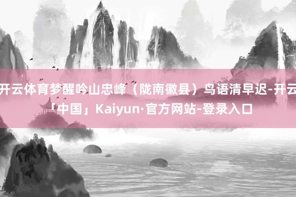 开云体育梦醒吟山忠峰（陇南徽县）鸟语清早迟-开云「中国」Kaiyun·官方网站-登录入口