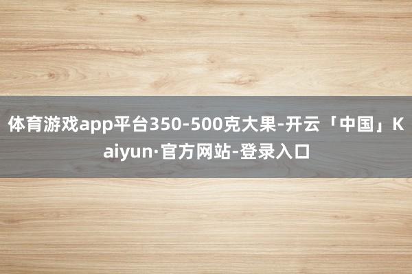 体育游戏app平台350-500克大果-开云「中国」Kaiyun·官方网站-登录入口