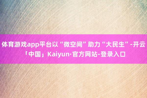 体育游戏app平台以“微空间”助力“大民生”-开云「中国」Kaiyun·官方网站-登录入口