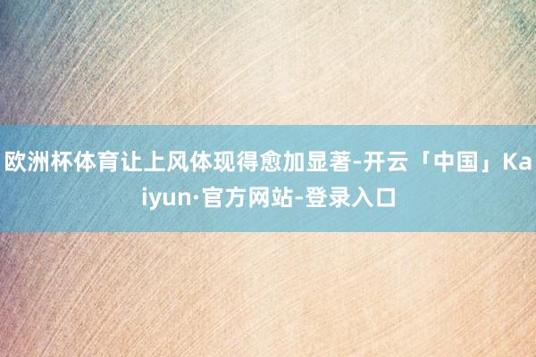 欧洲杯体育让上风体现得愈加显著-开云「中国」Kaiyun·官方网站-登录入口