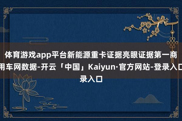 体育游戏app平台新能源重卡证据亮眼　　证据第一商用车网数据-开云「中国」Kaiyun·官方网站-登录入口