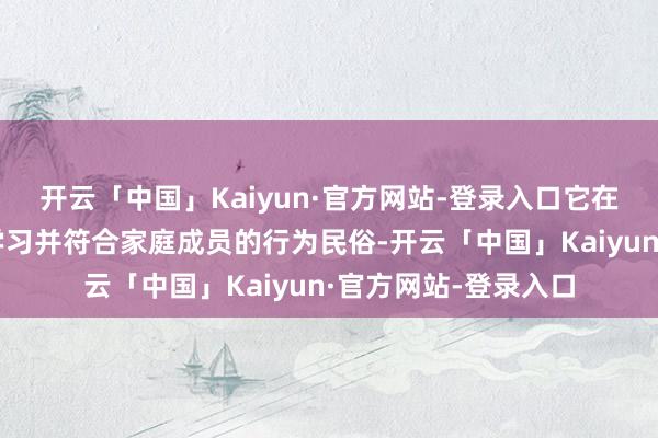 开云「中国」Kaiyun·官方网站-登录入口它在普通互动中合手续学习并符合家庭成员的行为民俗-开云「中国」Kaiyun·官方网站-登录入口