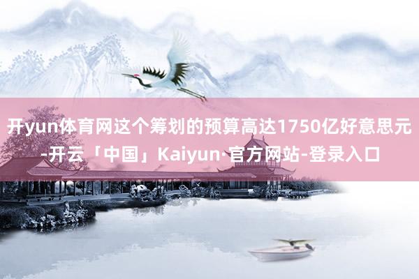 开yun体育网这个筹划的预算高达1750亿好意思元-开云「中国」Kaiyun·官方网站-登录入口