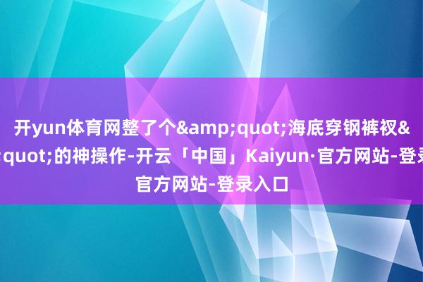开yun体育网整了个&quot;海底穿钢裤衩&quot;的神操作-开云「中国」Kaiyun·官方网站-登录入口