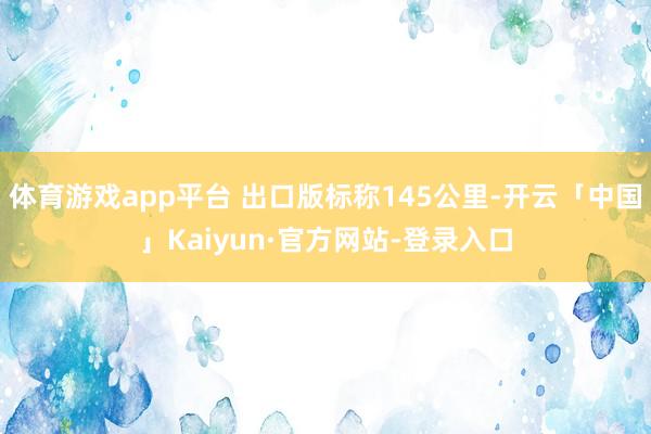 体育游戏app平台 出口版标称145公里-开云「中国」Kaiyun·官方网站-登录入口