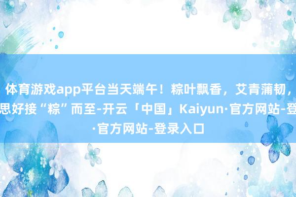 体育游戏app平台当天端午！粽叶飘香，艾青蒲韧，愿好意思好接“粽”而至-开云「中国」Kaiyun·官方网站-登录入口