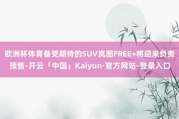欧洲杯体育备受期待的SUV岚图FREE+将迎来负责预售-开云「中国」Kaiyun·官方网站-登录入口