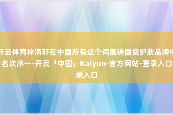 开云体育林清轩在中国所有这个词高端国货护肤品牌中名次序一-开云「中国」Kaiyun·官方网站-登录入口
