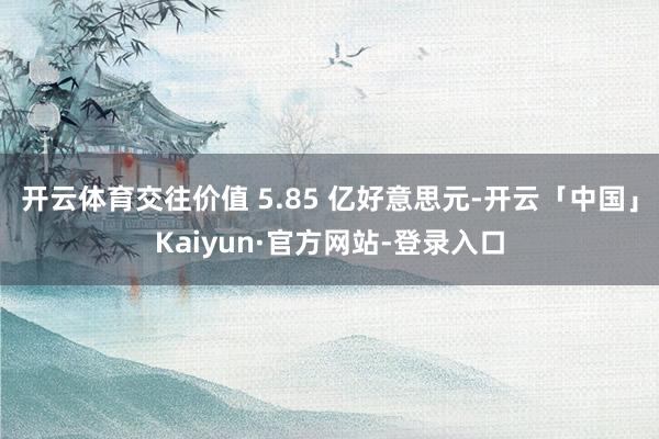 开云体育交往价值 5.85 亿好意思元-开云「中国」Kaiyun·官方网站-登录入口