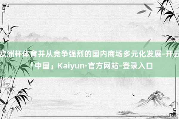 欧洲杯体育并从竞争强烈的国内商场多元化发展-开云「中国」Kaiyun·官方网站-登录入口