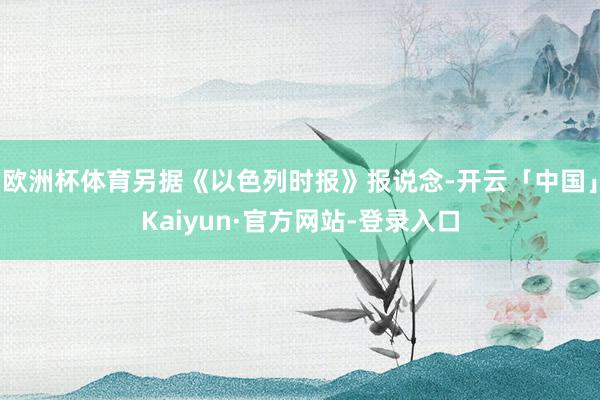 欧洲杯体育另据《以色列时报》报说念-开云「中国」Kaiyun·官方网站-登录入口