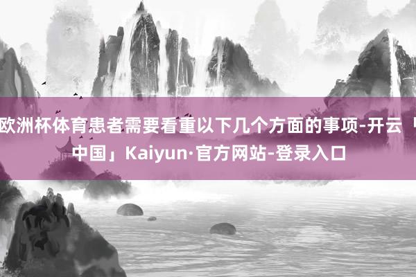 欧洲杯体育患者需要看重以下几个方面的事项-开云「中国」Kaiyun·官方网站-登录入口