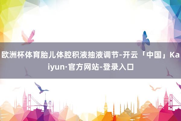 欧洲杯体育胎儿体腔积液抽液调节-开云「中国」Kaiyun·官方网站-登录入口
