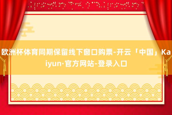 欧洲杯体育同期保留线下窗口购票-开云「中国」Kaiyun·官方网站-登录入口