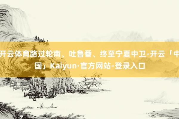 开云体育路过轮南、吐鲁番、终至宁夏中卫-开云「中国」Kaiyun·官方网站-登录入口