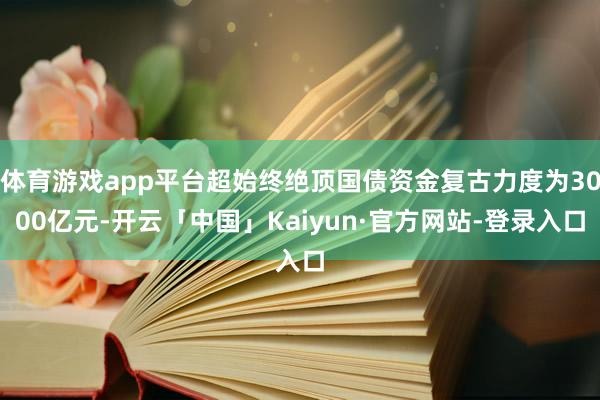 体育游戏app平台超始终绝顶国债资金复古力度为3000亿元-开云「中国」Kaiyun·官方网站-登录入口