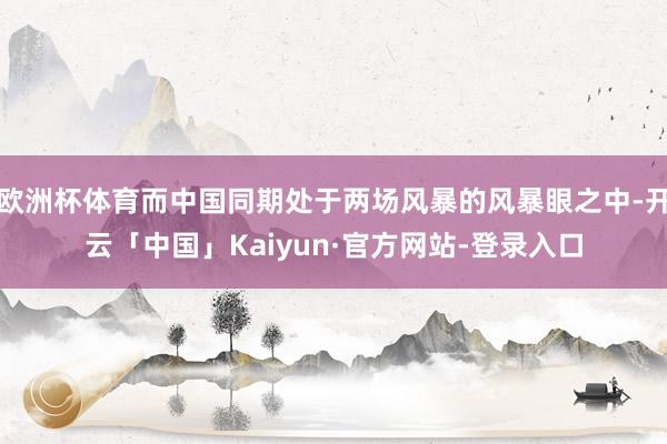 欧洲杯体育而中国同期处于两场风暴的风暴眼之中-开云「中国」Kaiyun·官方网站-登录入口