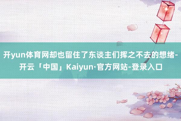 开yun体育网却也留住了东谈主们挥之不去的想绪-开云「中国」Kaiyun·官方网站-登录入口