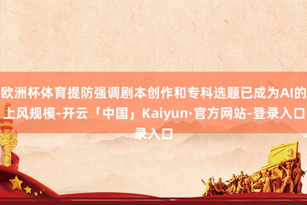 欧洲杯体育提防强调剧本创作和专科选题已成为AI的上风规模-开云「中国」Kaiyun·官方网站-登录入口