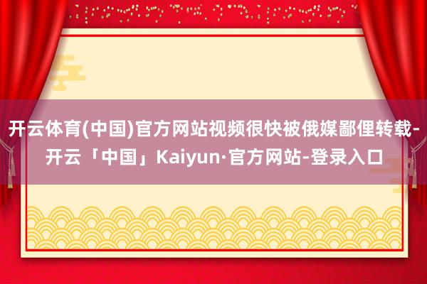 开云体育(中国)官方网站视频很快被俄媒鄙俚转载-开云「中国」Kaiyun·官方网站-登录入口