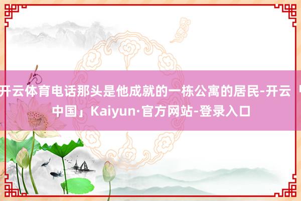 开云体育电话那头是他成就的一栋公寓的居民-开云「中国」Kaiyun·官方网站-登录入口