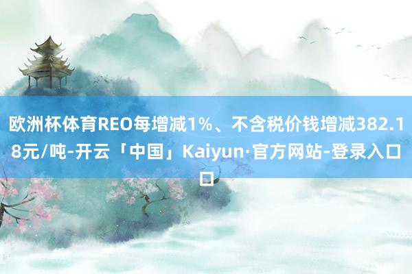 欧洲杯体育REO每增减1%、不含税价钱增减382.18元/吨-开云「中国」Kaiyun·官方网站-登录入口