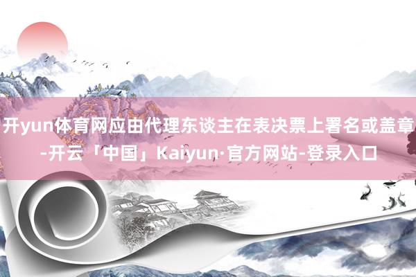 开yun体育网应由代理东谈主在表决票上署名或盖章-开云「中国」Kaiyun·官方网站-登录入口