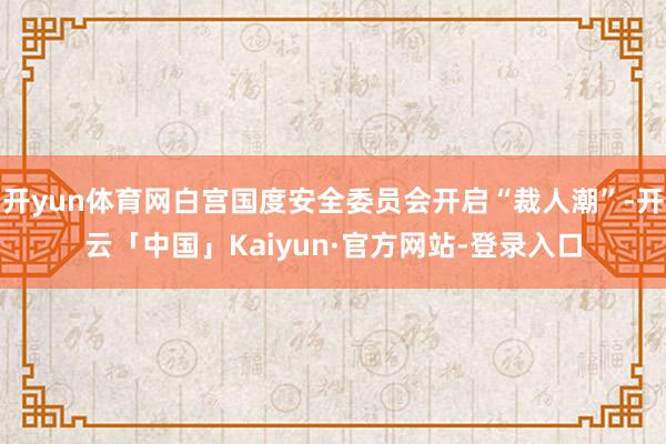 开yun体育网白宫国度安全委员会开启“裁人潮”-开云「中国」Kaiyun·官方网站-登录入口