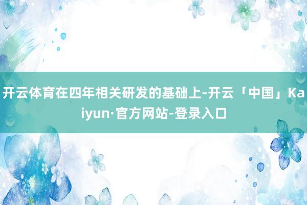 开云体育在四年相关研发的基础上-开云「中国」Kaiyun·官方网站-登录入口