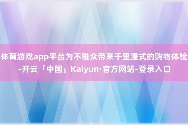 体育游戏app平台为不雅众带来千里浸式的购物体验-开云「中国」Kaiyun·官方网站-登录入口