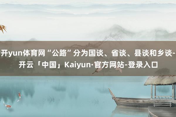开yun体育网“公路”分为国谈、省谈、县谈和乡谈-开云「中国」Kaiyun·官方网站-登录入口