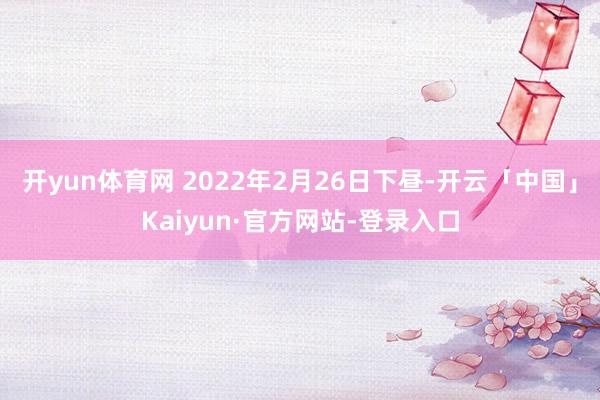 开yun体育网 2022年2月26日下昼-开云「中国」Kaiyun·官方网站-登录入口