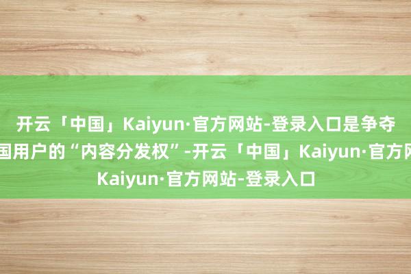 开云「中国」Kaiyun·官方网站-登录入口是争夺1.7亿好意思国用户的“内容分发权”-开云「中国」Kaiyun·官方网站-登录入口