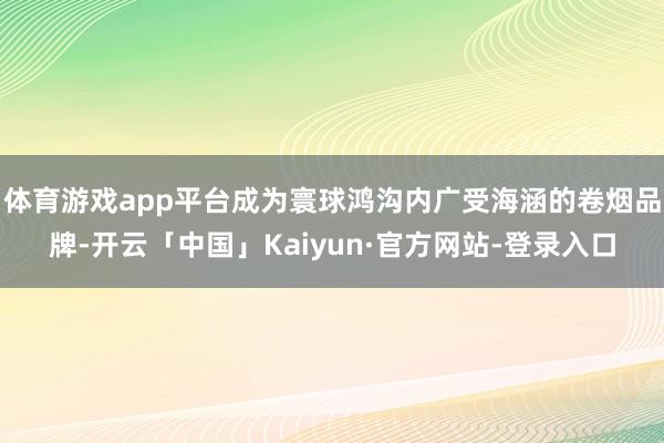 体育游戏app平台成为寰球鸿沟内广受海涵的卷烟品牌-开云「中国」Kaiyun·官方网站-登录入口