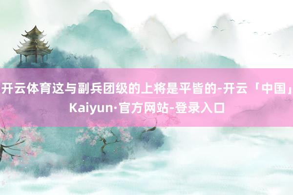 开云体育这与副兵团级的上将是平皆的-开云「中国」Kaiyun·官方网站-登录入口