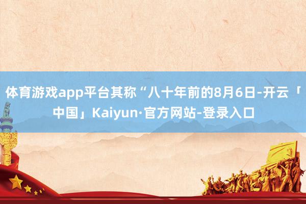 体育游戏app平台其称“八十年前的8月6日-开云「中国」Kaiyun·官方网站-登录入口