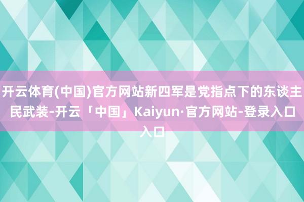开云体育(中国)官方网站新四军是党指点下的东谈主民武装-开云「中国」Kaiyun·官方网站-登录入口