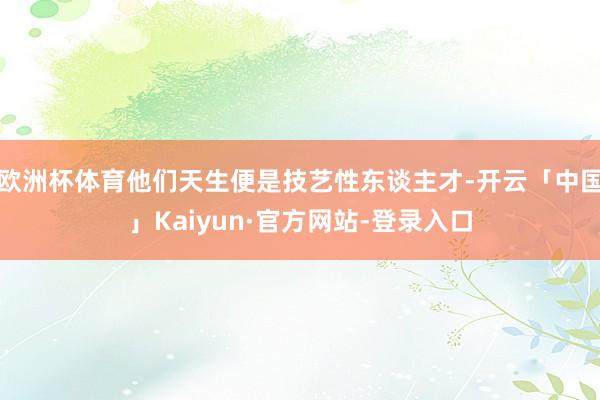 欧洲杯体育他们天生便是技艺性东谈主才-开云「中国」Kaiyun·官方网站-登录入口